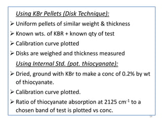 Using KBr Pellets (Disk Technique):
 Uniform pellets of similar weight & thickness
 Known wts. of KBR + known qty of test
 Calibration curve plotted
 Disks are weighed and thickness measured
Using Internal Std. (pot. thiocyanate):
 Dried, ground with KBr to make a conc of 0.2% by wt
of thiocyanate.
 Calibration curve plotted.
 Ratio of thiocyanate absorption at 2125 cm-1 to a
chosen band of test is plotted vs conc.
34
 