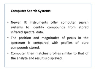 Computer Search Systems:
• Newer IR instruments offer computer search
systems to identify compounds from stored
infrared spectral data.
• The position and magnitudes of peaks in the
spectrum is compared with profiles of pure
compounds stored.
• Computer then matches profiles similar to that of
the analyte and result is displayed.
 