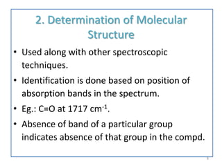 2. Determination of Molecular
Structure
• Used along with other spectroscopic
techniques.
• Identification is done based on position of
absorption bands in the spectrum.
• Eg.: C=O at 1717 cm-1.
• Absence of band of a particular group
indicates absence of that group in the compd.
8
 
