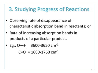 3. Studying Progress of Reactions
• Observing rate of disappearance of
characteristic absorption band in reactants; or
• Rate of increasing absorption bands in
products of a particular product.
• Eg.: O—H = 3600-3650 cm-1
C=O = 1680-1760 cm-1
9
 