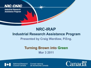 NRC-IRAP
Industrial Research Assistance Program
    Presented by Craig Wardlaw, P.Eng.


      Turning Brown into Green
               Mar 3 2011
 