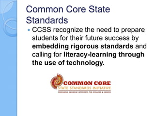 Common Core State
Standards
 CCSS recognize the need to prepare
students for their future success by
embedding rigorous standards and
calling for literacy-learning through
the use of technology.
 