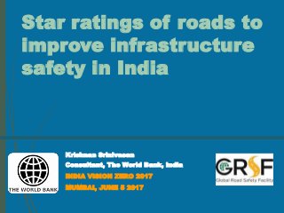 Star ratings of roads to
improve infrastructure
safety in India
Krishnan Srinivasan
Consultant, The World Bank, India
INDIA VISION ZERO 2017
MUMBAI, JUNE 5 2017
 