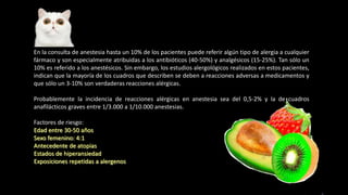 En la consulta de anestesia hasta un 10% de los pacientes puede referir algún tipo de alergia a cualquier
fármaco y son especialmente atribuidas a los antibióticos (40-50%) y analgésicos (15-25%). Tan sólo un
10% es referido a los anestésicos. Sin embargo, los estudios alergológicos realizados en estos pacientes,
indican que la mayoría de los cuadros que describen se deben a reacciones adversas a medicamentos y
que sólo un 3-10% son verdaderas reacciones alérgicas.
Probablemente la incidencia de reacciones alérgicas en anestesia sea del 0,5-2% y la de cuadros
anafilácticos graves entre 1/3.000 a 1/10.000 anestesias.
Factores de riesgo:
Edad entre 30-50 años
Sexo femenino: 4:1
Antecedente de atopias
Estados de hiperansiedad
Exposiciones repetidas a alergenos
 