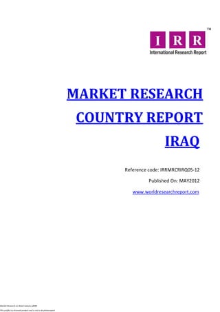 MARKET RESEARCH
                                                                   COUNTRY REPORT
                                                                                        IRAQ
                                                                        Reference code: IRRMRCRIRQ05-12

                                                                                 Published On: MAY2012

                                                                           www.worldresearchreport.com




Market Research on Retail industry @IRR

This profile is a licensed product and is not to be photocopied
 