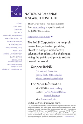 THE ARTS

This PDF document was made available

CHILD POLICY

from www.rand.org as a public service of

CIVIL JUSTICE
EDUCATION
ENERGY AND ENVIRONMENT
HEALTH AND HEALTH CARE
INTERNATIONAL AFFAIRS
NATIONAL SECURITY
POPULATION AND AGING
PUBLIC SAFETY
SCIENCE AND TECHNOLOGY
SUBSTANCE ABUSE
TERRORISM AND
HOMELAND SECURITY
TRANSPORTATION AND
INFRASTRUCTURE
WORKFORCE AND WORKPLACE

the RAND Corporation.
Jump down to document6

The RAND Corporation is a nonprofit
research organization providing
objective analysis and effective
solutions that address the challenges
facing the public and private sectors
around the world.

Support RAND
Purchase this document
Browse Books & Publications
Make a charitable contribution

For More Information
Visit RAND at www.rand.org
Explore	 RAND National Defense
	

Research Institute

View document details
Limited Electronic Distribution Rights
This document and trademark(s) contained herein are protected by law as indicated
in a notice appearing later in this work. This electronic representation of RAND
intellectual property is provided for non-commercial use only. Unauthorized
posting of RAND PDFs to a non-RAND Web site is prohibited. RAND PDFs are
protected under copyright law. Permission is required from RAND to reproduce,
or reuse in another form, any of our research documents for commercial use. For
information on reprint and linking permissions, please see RAND Permissions.

 