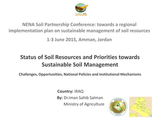 NENA Soil Partnership Conference: towards a regional
implementation plan on sustainable management of soil resources
1-3 June 2015, Amman, Jordan
Status of Soil Resources and Priorities towards
Sustainable Soil Management
Challenges, Opportunities, National Policies and Institutional Mechanisms
Country: IRAQ
By: Dr.Iman Sahib Salman
Ministry of Agriculture
 