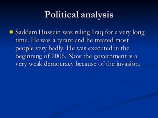 Political analysis Saddam Hussein was ruling Iraq for a very long time. He was a tyrant and he treated most people very badly. He was executed in the beginning of 2006. Now the government is a very weak democracy because of the invasion. 