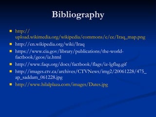 Bibliography http:// upload.wikimedia.org/wikipedia/commons/e/ee/Iraq_map.png http://en.wikipedia.org/wiki/Iraq https://www.cia.gov/library/publications/the-world-factbook/geos/iz.html http://www.faqs.org/docs/factbook/flags/iz-lgflag.gif http://images.ctv.ca/archives/CTVNews/img2/20061228/475_ap_saddam_061228.jpg http:// www.hilalplaza.com/images/Dates.jpg 