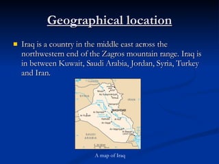 Geographical location Iraq is a country in the middle east across the northwestern end of the Zagros mountain range. Iraq is in between Kuwait, Saudi Arabia, Jordan, Syria, Turkey and Iran.  A map of Iraq 