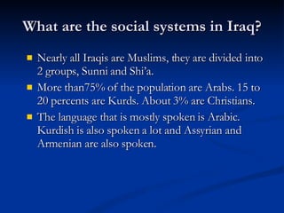What are the social systems in Iraq? Nearly all Iraqis are Muslims, they are divided into 2 groups, Sunni and Shi’a.  More than75% of the population are Arabs. 15 to 20 percents are Kurds. About 3% are Christians. The language that is mostly spoken is Arabic. Kurdish is also spoken a lot and Assyrian and Armenian are also spoken. 