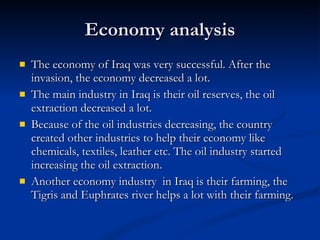 Economy analysis The economy of Iraq was very successful. After the invasion, the economy decreased a lot. The main industry in Iraq is their oil reserves, the oil extraction decreased a lot.  Because of the oil industries decreasing, the country created other industries to help their economy like chemicals, textiles, leather etc. The oil industry started increasing the oil extraction. Another economy industry  in Iraq is their farming, the Tigris and Euphrates river helps a lot with their farming.  