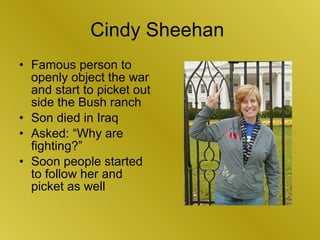 Cindy Sheehan  <ul><li>Famous person to openly object the war and start to picket out side the Bush ranch </li></ul><ul><l...