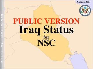4 August 2004




D
E

    PUBLIC VERSION
P
A
R


     Iraq Status
T
M
E
N
          for
T


         NSC
O
F

S
T
A
T
E