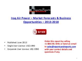 Iraq Air Power – Market Forecasts & Business
Opportunities – 2013-2018
• Published: June 2013
• Single User License: US$ 1990
• Corporate User License: US$ 3990
Order this report by calling
+1 888 391 5441 or Send an email
to sales@reportsandreports.com
with your contact details and
questions if any.
1
 