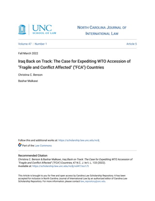 NORTH CAROLINA JOURNAL OF
NORTH CAROLINA JOURNAL OF
INTERNATIONAL LAW
INTERNATIONAL LAW
Volume 47 Number 1 Article 5
Fall March 2022
Iraq Back on Track: The Case for Expediting WTO Accession of
Iraq Back on Track: The Case for Expediting WTO Accession of
"Fragile and Conflict Affected" ("FCA") Countries
"Fragile and Conflict Affected" ("FCA") Countries
Christina C. Benson
Bashar Malkawi
Follow this and additional works at: https://scholarship.law.unc.edu/ncilj
Part of the Law Commons
Recommended Citation
Recommended Citation
Christina C. Benson & Bashar Malkawi, Iraq Back on Track: The Case for Expediting WTO Accession of
"Fragile and Conflict Affected" ("FCA") Countries, 47 N.C. J. INT'L L. 133 (2022).
Available at: https://scholarship.law.unc.edu/ncilj/vol47/iss1/5
This Article is brought to you for free and open access by Carolina Law Scholarship Repository. It has been
accepted for inclusion in North Carolina Journal of International Law by an authorized editor of Carolina Law
Scholarship Repository. For more information, please contact law_repository@unc.edu.
 