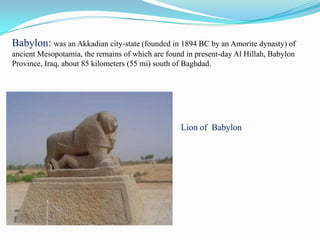 Babylon: was an Akkadian city-state (founded in 1894 BC by an Amorite dynasty) of
ancient Mesopotamia, the remains of which are found in present-day Al Hillah, Babylon
Province, Iraq, about 85 kilometers (55 mi) south of Baghdad.




                                                  Lion of Babylon
 