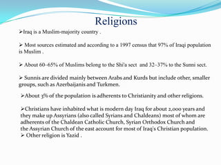 Religions
Iraq is a Muslim-majority country .

 Most sources estimated and according to a 1997 census that 97% of Iraqi population
is Muslim .

 About 60–65% of Muslims belong to the Shi'a sect and 32–37% to the Sunni sect.

 Sunnis are divided mainly between Arabs and Kurds but include other, smaller
groups, such as Azerbaijanis and Turkmen.

About 3% of the population is adherents to Christianity and other religions.

Christians have inhabited what is modern day Iraq for about 2,000 years and
they make up Assyrians (also called Syrians and Chaldeans) most of whom are
adherents of the Chaldean Catholic Church, Syrian Orthodox Church and
the Assyrian Church of the east account for most of Iraq's Christian population.
 Other religion is Yazid .
 