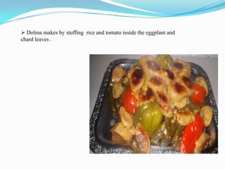  Dolma makes by stuffing rice and tomato inside the eggplant and
chard leaves .
 