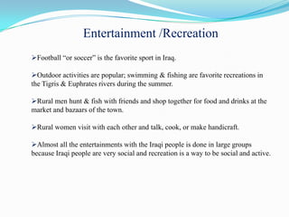 Entertainment /Recreation
Football “or soccer” is the favorite sport in Iraq.

Outdoor activities are popular; swimming & fishing are favorite recreations in
the Tigris & Euphrates rivers during the summer.

Rural men hunt & fish with friends and shop together for food and drinks at the
market and bazaars of the town.

Rural women visit with each other and talk, cook, or make handicraft.

Almost all the entertainments with the Iraqi people is done in large groups
because Iraqi people are very social and recreation is a way to be social and active.
 