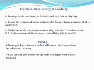Traditional Iraqi dancing at a wedding

 Weddings are the most important festivals – aside from Islamic holy days .

 In Iraqi life. relatives and friends hold parties for few days before a wedding, which is
usually short.

 The birth of a child is another occasion for a big celebration. Three days after the
birth, family members and friends come to visit and bring gifts for the child .


                                  Dancing
Dancing in Iraq is the same and called lacunar , but it depends on
the culture and the areas.

Kurd dancing performance in the north is different from middle
and south.
 