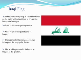 Iraqi Flag
 Red refers to every drop of Iraqi blood shed
on the earth without guilt just to protect the
homeland(Courage) .

 Green refers to the green pastures.


 White refers to the pure hearts of
Iraqis.

 Black refers to the many good things
in Iraq and the large palm forests.


 The word in green color indicates to
the god is the greatest.
 