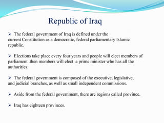 Republic of Iraq
 The federal government of Iraq is defined under the
current Constitution as a democratic, federal parliamentary Islamic
republic.

 Elections take place every four years and people will elect members of
parliament .then members will elect a prime minister who has all the
authorities.

 The federal government is composed of the executive, legislative,
and judicial branches, as well as small independent commissions.

 Aside from the federal government, there are regions called province.

 Iraq has eighteen provinces.
 