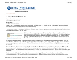 WSJ.com - A Risk-Taker in His Element: Iraq                                                                                                                     Page 1 of 3




                                 September 11, 2003 12:27 a.m. EDT


  IRAQ IN TRANSITION


  A Risk-Taker in His Element: Iraq
  Singed in Telecom Bust, Entrepreneur
  Chases Baghdad Cellphone License

  By CHIP CUMMINS
  Staff Reporter of THE WALL STREET JOURNAL



  TIKRIT, Iraq -- Chris Catranis, a Pennsylvania businessman, got burned in the U.S. telecom bust. So, in July he went looking for cellphone
  work in Iraq, a wartorn land that he figured offered better prospects.

  "Business is not so good in America," he explained to a bemused Jamaa al-Jabouri, regional director of the Iraq Telephone & Postal Co., when
  Mr. Catranis showed up for a visit last month.

    IRAQ IN TRANSITION                                         Like thousands of scrappy entrepreneurs, Mr. Catranis, 47 years old, lost everything in the tech and
                1                                              telecom bust that started in 2000. He hasn't drawn a paycheck in almost three years and is struggling to
                See the status of contracts 2 to reconstruct   make mortgage payments on a seven-bedroom Pennsylvania farmhouse. He's still fighting a lawsuit
                Iraq.
                                                               involving his failed broadband company, and revenue from a telecom-billing service he runs out of St.
    See continuing coverage 3 of developments in Iraq.         Peters, Pa., doesn't make ends meet.

  In early July, Mr. Catranis bought a satellite phone and a plane ticket to Kuwait. He hired a driver to take him to the Iraqi border, which he
  crossed on foot. On the other side, he found a local taxi to take him the hour's drive to Basra, Iraq's southern hub. There he hired a translator
  and started putting together a plan to win one of three cellphone licenses that U.S.-led occupation officials in Baghdad plan to award as early
  as tomorrow.

  His odds of winning a license seemed remote when he arrived in Iraq, but Mr. Catranis now seems to have a chance at a payoff. He quickly
  assembled a consortium that made a formal bid. Controversial licensing terms -- including a limit on ownership by foreign state-owned
  telecom providers -- may have scared off some competition. U.S. officials won't disclose names or details of the three dozen consortia they say
  are bidding.

  But the competition is likely to be fierce. Regional powerhouses such as Egypt's Orascom Telecom Holding are bidding. Bahrain
  Telecommunications Co. and Kuwait's Mobile Telecommunications Co. have shown interest as well, and may have pulled together enough

http://online.wsj.com/article_print/0,,SB106323332928826700,00.html                                                                                              9/11/2003
 