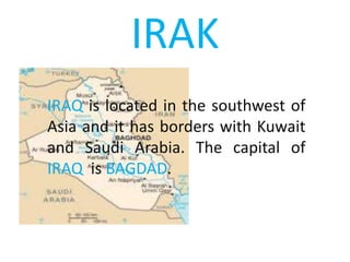 IRAK
IRAQ is located in the southwest of
Asia and it has borders with Kuwait
and Saudi Arabia. The capital of
IRAQ is BAGDAD.
 