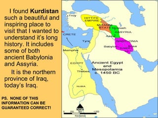 I found Kurdistan
such a beautiful and
inspiring place to
visit that I wanted to
understand it’s long
history. It includes
some of both
ancient Babylonia
and Assyria.
It is the northern
province of Iraq,
today’s Iraq.
PS. NONE OF THIS
INFORMATION CAN BE
GUARANTEED CORRECT!
 