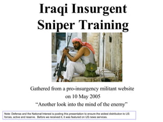 Iraqi Insurgent Sniper Training Gathered from a pro-insurgency militant website  on 10 May 2005 “ Another look into the mind of the enemy”  Note: Defense and the National Interest is posting this presentation to ensure the widest distribution to US forces, active and reserve.  Before we received it, it was featured on US news services. 