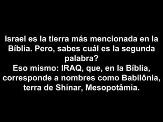 Israel es la tierra más mencionada en la Bíblia. Pero, sabes cuál es la segunda palabra? Eso mismo: IRAQ, que, en la Bíblia, corresponde a nombres como Babilônia, terra de Shinar, Mesopotâmia. 
