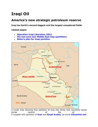 Iraqi Oil
America's new strategic petroleum reserve
Iraq has Earth's second biggest and the largest unexplored fields

related pages:

     Operation Iraqi Liberation (OIL)
     the neo-cons new Middle East map (partition)
     Biden's plan for Iraqi partition




a crude map showing how partition of Iraq into three new countries would
divide            control           of         the           oil          -
if coupled with partition of Iran and Saudi Arabia, as some influential war
 
