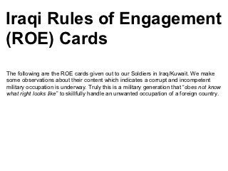 Iraqi Rules of Engagement
(ROE) Cards
The following are the ROE cards given out to our Soldiers in Iraq/Kuwait. We make
some observations about their content which indicates a corrupt and incompetent
military occupation is underway. Truly this is a military generation that “does not know
what right looks like” to skillfully handle an unwanted occupation of a foreign country.
 