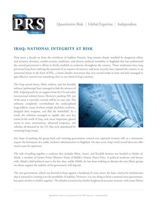 Reproduction without written permission of The PRS Group, Inc. is strictly prohibited. 
Quantitative Risk Global Expertise Independent 
IRAQ: NATIONAL INTEGRITY AT RISK 
Now more a decade on from the overthrow of Saddam Hussein, Iraq remains deeply troubled by dangerous ethnic 
and sectarian divisions, woeful security conditions, and chronic political instability in Baghdad that has undermined 
the central government’s efforts to firmly establish its authority throughout the country. Those weaknesses have long 
prevented Iraq from realizing the potential of its massive oil reserves, and more recently have exposed the country to an 
existential threat in the form of ISIL, a Sunni jihadist movement that over several weeks in June and July managed to 
gain effective control over something close to one-third of Iraq’s territory. 
The Iraqi armed forces, Shiite militias, and the Kurdish 
military (peshmerga) have managed to halt the advance of 
ISIL, helped greatly by air support from the US and other 
international military forces. However, pushing ISIL out 
of the areas it currently controls will be no easy task. The 
militants completely overwhelmed the undisciplined 
Iraqi soldiers, many of whom simply shed their uniforms, 
dropped their weapons, and fled the battlefield. As a 
result, the militants managed to rapidly take over key 
towns in the north of Iraq, and, more important, gained 
access to arms, ammunition, advanced weaponry, and 
vehicles, all donated by the US, that were abandoned by 
retreating Iraqi troops. 
Any hope of pushing the group back and restoring government control over captured territory will, at a minimum, 
require the formation of a stable, inclusive administration in Baghdad. On that score, Iraq’s track record does not offer 
much cause for optimism. 
The task of pulling together a coalition that includes Shiite, Sunni, and Kurdish factions was handed to Haider al- 
Abadi, a member of former Prime Minister Nouri al-Maliki’s Islamic Dawa Party. A political moderate and former 
exile, Abadi’s chief political asset is the fact that, unlike Maliki, he has done nothing to alienate the non-Shiite groups 
on whose support the stability of his government will depend. 
The new government, which was formed in haste against a backdrop of crisis, meets the basic criteria for inclusiveness 
that is essential to creating even the possibility of stability. However, it is one thing to form a national unity government, 
but quite another to hold it together. The jihadist incursion has further heightened sectarian tensions, with many Shiites 
 