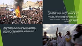Shi'ite Iraqi men covered in blood take part in the Ashura
                                                                     procession in Baghdad's Sadr City, November 24, 2012.
                                                                  Shi'ite Muslims beat themselves during Ashura with steel-
                                                                  tipped flails or slash their bodies with knives to mark the
                                                                      death anniversary of Imam Hussein, a grandson of the
                                                                     Prophet Mohammad, who was killed in the 7th century
                                                                                                            battle of Kerbala.
                                                                                                   REUTERS/Thaier Al-Sudani



Pilgrims burn a tent during the religious festival of Ashura in
Kerbala, 80 km (50 miles) southwest of Baghdad, November 25,
2012. The festival, commemorated by Shi'ite Muslims, marks the
martyrdom of the Prophet Mohammad's grandson Hussein.
REUTERS/Mushtaq Muhammad




                                                                       March 22,
                                                                                           10
                                                                           2013
 