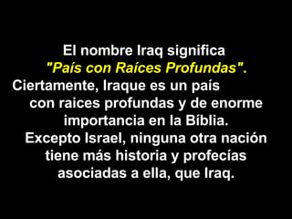 El nombre Iraq significa  "País con Raíces Profundas" . Ciertamente, Iraque es un país  con raices profundas y de enorme importancia en la Bíblia. Excepto Israel, ninguna otra nación tiene más historia y profecías asociadas a ella, que Iraq. 