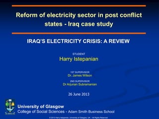 Reform of electricity sector in post conflict
states - Iraq case study
University of Glasgow
College of Social Sciences - Adam Smith Business School
© 2013 Harry Istepanian, University of Glasgow, UK – All Rights Reserved
IRAQ’S ELECTRICITY CRISIS: A REVIEW
26 June 2013
STUDENT
Harry Istepanian
1ST SUPERVISOR
Dr. James Wilson
2ND SUPERVISOR
Dr Arjunan Subramanian
 