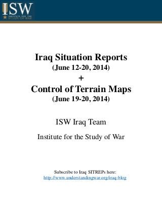 Iraq Situation Reports
(June 12-20, 2014)
+
Control of Terrain Maps
(June 19-20, 2014)
ISW Iraq Team
Institute for the Study of War
Subscribe to Iraq SITREPs here:
http://www.understandingwar.org/iraq-blog
 