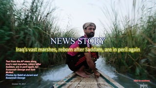 Iraq’s vast marshes, reborn after Saddam, are in peril
again- Oct 26 2017
vinhbinh2010Iraq’s vast marshes, reborn after Saddam, are in peril again
October 29, 2017
Iraq’s vast marshes, reborn after Saddam, are in peril again- Oct
26 2017
1
Text from the AP news story,
Iraq’s vast marshes, reborn after
Saddam, are in peril again, by
Susannah George and Sam
McNeil.
Photos by Nabil al-Jurani and
Susannah George
NEWS STORY
 