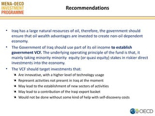 Recommendations

• Iraq has a large natural resources of oil, therefore, the government should
ensure that oil wealth advantages are invested to create non-oil dependent
economy.
• The Government of Iraq should use part of its oil income to establish
government VCF. The underlying operating principle of the fund is that, it
mainly taking minority minority equity (or quasi equity) stakes in riskier direct
investments into the economy.
• The VCF should target investments that:
Ä
Ä
Ä
Ä
Ä

Are innovative, with a higher level of technology usage
Represent activities not present in Iraq at the moment
May lead to the establishment of new sectors of activities
May lead to a contribution of the Iraqi export basket
Would not be done without some kind of help with self-discovery costs
10

 