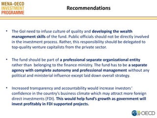 Recommendations

• The GoI need to infuse culture of quality and developing the wealth
management skills of the fund. Public officials should not be directly involved
in the investment process. Rather, this responsibility should be delegated to
top-quality venture capitalists from the private sector.
• The fund should be part of a professional separate organizational entity
rather than belonging to the finance ministry. The fund has to be a separate
agency with complete autonomy and professional management without any
political and ministerial influence except laid down overall strategy.
• Increased transparency and accountability would increase investors‘
confidence in the country’s business climate which may attract more foreign
direct investments (FDI). This would help fund’s growth as government will
invest profitably in FDI supported projects.
11

 