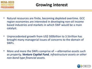 Growing interest
• Natural resources are finite, becoming depleted overtime. GCC
region economies are interested in developing non-oil income
based industries and markets in which SWF would be a main
catalyst.
• Unprecedented growth from US$ 500billion to 3.5trillion has
brought many managerial issues of concerns to the domain of
SWFs.
• More and more the SWFs comprise of ―alternative assets such
as property, Venture Capital Fund, infrastructure assets or other
non-bond type financial assets.
3

 