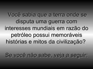   Você sabia que a terra onde se disputa uma guerra com interesses mundiais em razão do petróleo possui memoráveis histórias e mitos da civilização?  Se você não sabe, veja a seguir: 