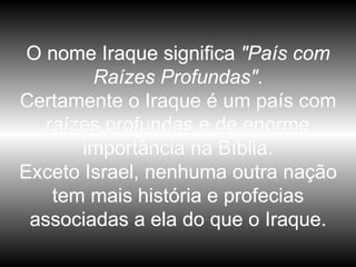 O nome Iraque significa  "País com Raízes Profundas" . Certamente o Iraque é um país com raízes profundas e de enorme importância na Bíblia. Exceto Israel, nenhuma outra nação tem mais história e profecias associadas a ela do que o Iraque. 