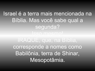 Israel é a terra mais mencionada na Bíblia. Mas você sabe qual a segunda? Isso mesmo! IRAQUE, que, na Bíblia, corresponde a nomes como Babilônia, terra de Shinar, Mesopotâmia. 