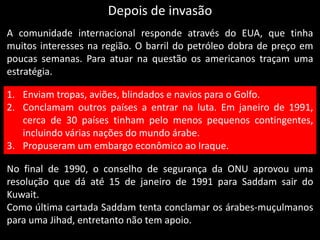 Depois de invasão
A comunidade internacional responde através do EUA, que tinha
muitos interesses na região. O barril do petróleo dobra de preço em
poucas semanas. Para atuar na questão os americanos traçam uma
estratégia.
1. Enviam tropas, aviões, blindados e navios para o Golfo.
2. Conclamam outros países a entrar na luta. Em janeiro de 1991,
cerca de 30 países tinham pelo menos pequenos contingentes,
incluindo várias nações do mundo árabe.
3. Propuseram um embargo econômico ao Iraque.
No final de 1990, o conselho de segurança da ONU aprovou uma
resolução que dá até 15 de janeiro de 1991 para Saddam sair do
Kuwait.
Como última cartada Saddam tenta conclamar os árabes-muçulmanos
para uma Jihad, entretanto não tem apoio.
 