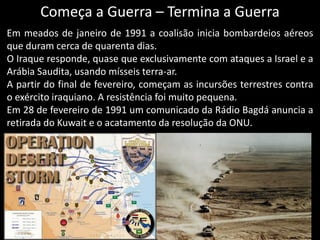 Começa a Guerra – Termina a Guerra
Em meados de janeiro de 1991 a coalisão inicia bombardeios aéreos
que duram cerca de quarenta dias.
O Iraque responde, quase que exclusivamente com ataques a Israel e a
Arábia Saudita, usando mísseis terra-ar.
A partir do final de fevereiro, começam as incursões terrestres contra
o exército iraquiano. A resistência foi muito pequena.
Em 28 de fevereiro de 1991 um comunicado da Rádio Bagdá anuncia a
retirada do Kuwait e o acatamento da resolução da ONU.
 