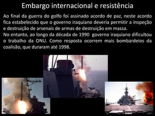 Embargo internacional e resistência
Ao final da guerra do golfo foi assinado acordo de paz, neste acordo
fica estabelecido que o governo iraquiano deveria permitir a inspeção
e destruição de arsenais de armas de destruição em massa.
No entanto, ao longo da década de 1990 governo iraquiano dificultou
o trabalho da ONU. Como resposta ocorrem mais bombardeios da
coalisão, que duraram até 1998.
 