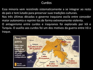 Curdos
Essa minoria vem resistindo sistematicamente a se integrar ao resto
do país e tem lutado para preservar suas tradições culturais.
Nas três últimas décadas o governo iraquiano oscila entre conceder
maior autonomia e reprimi-los de forma extremamente violenta.
O antagonismo entre curdos e iraquianos foi explorado por Irã e
Turquia. O auxílio aos curdos foi um dos motivos da guerra entre Irã e
Iraque.
 
